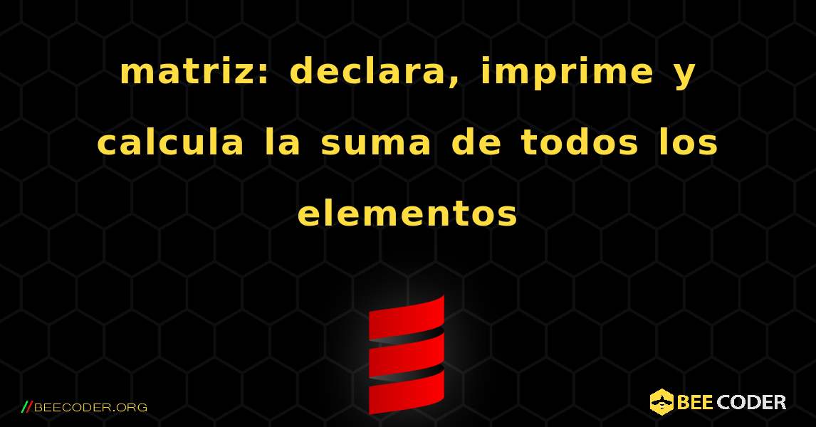 matriz: declara, imprime y calcula la suma de todos los elementos. Scala