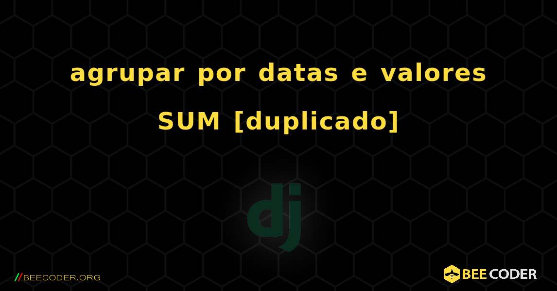 agrupar por datas e valores SUM [duplicado]. Django