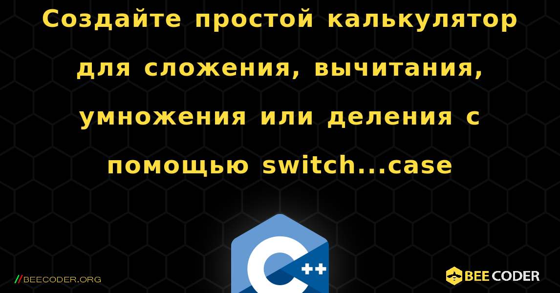 Создайте простой калькулятор для сложения, вычитания, умножения или деления с помощью switch...case. C++