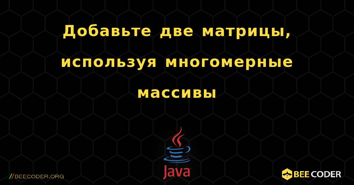 Добавьте две матрицы, используя многомерные массивы. Java